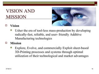 VISION AND
MISSION
 Vision
 Usher the era of tool-less mass-production by developing
radically-fast, reliable, and user- friendly Additive
Manufacturing technologies
 Mission
 Explore, Evolve, and commercially Exploit sheet-based
3D-Printing processes and systems through optimal
utilization of their technological and market advantages
8/6/2013 16
 
