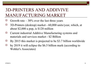 3D-PRINTERS AND ADDIVIVE
MANUFACTURING MARKET
 Growth rate – 30% over the last three years
 3D-Printers (desktop) market - 60,000 units/year, which, at
about $2,000 a pop, is $120 million
 Current industrial Additive Manufacturing systems and
materials and services market - $2 Billion
 By 2015 this market is projected to be $3.7 billion worldwide
 by 2019 it will eclipse the $6.5 billion mark (according to
Wohler's Associates)
8/6/2013 8
 