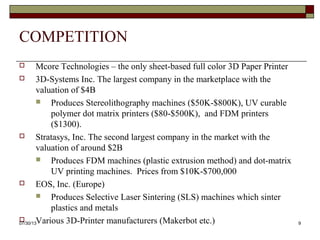 COMPETITION
 Mcore Technologies – the only sheet-based full color 3D Paper Printer
 3D-Systems Inc. The largest company in the marketplace with the
valuation of $4B
 Produces Stereolithography machines ($50K-$800K), UV curable
polymer dot matrix printers ($80-$500K), and FDM printers ($1300).
 Stratasys, Inc. The second largest company in the market with the
valuation of around $2B
 Produces FDM machines (plastic extrusion method) and dot-matrix
UV printing machines. Prices from $10K-$700,000
 EOS, Inc. (Europe)
 Produces Selective Laser Sintering (SLS) machines which sinter
plastics and metals
 Various 3D-Printer manufacturers (Makerbot etc.)
8/6/2013 9
 