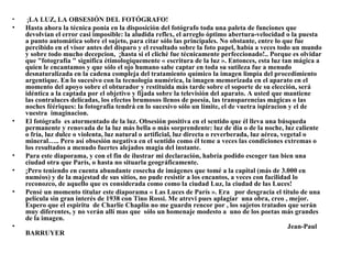 •   ¡LA LUZ, LA OBSESIÓN DEL FOTÓGRAFO!
•   Hasta ahora la técnica ponía en la disposición del fotógrafo toda una paleta de funciones que
    devolvían el error casi imposible: la aludida reflex, el arreglo óptimo abertura-velocidad o la puesta
    a punto automática sobre el sujeto, para citar sólo las principales. No obstante, entre lo que fue
    percibido en el visor antes del disparo y el resultado sobre la foto papel, había a veces todo un mundo
    y sobre todo mucho decepcion, ¡hasta si el cliché fue técnicamente perfeccionado!.. Porque es olvidar
    que "fotografía " significa étimologiquemente « escritura de la luz ». Entonces, esta luz tan mágica a
    quien le encantamos y que sólo el ojo humano sabe captar en toda su sutileza fue a menudo
    desnaturalizada en la cadena compleja del tratamiento químico la imagen limpia del procedimiento
    argentique. En lo sucesivo con la tecnología numérica, la imagen memorizada en el aparato en el
    momento del apoyo sobre el obturador y restituida más tarde sobre el soporte de su elección, será
    idéntica a la captada por el objetivo y fijada sobre la televisión del aparato. A usted que mantiene
    las contraluces delicadas, los efectos brumosos llenos de poesía, las transparencias mágicas o las
    noches féériques: la fotografía tendrá en lo sucesivo sólo un límite, el de vuetra ispiracion y el de
    vuestra imaginacion.
•   El fotógrafo es atormentado de la luz. Obsesión positiva en el sentido que él lleva una búsqueda
    permanente y renovada de la luz más bella o más sorprendente: luz de día o de la noche, luz caliente
    o fría, luz dulce o violenta, luz natural o artificial, luz directa o reverberada, luz aérea, vegetal o
    mineral….. Pero así obsesión negativa en el sentido como él teme a veces las condiciones extremas o
    los resultados a menudo fuertes alejados magia del instante.
•   Para este diaporama, y con el fin de ilustrar mi declaración, habría podido escoger tan bien una
    ciudad otra que París, o hasta no situarla geográficamente.
•   ¡Pero teniendo en cuenta abundante cosecha de imágenes que tomé a la capital (más de 3.000 en
    numéos) y de la majestad de sus sitios, no pude resistir a los encantos, a veces con facilidad lo
    reconozco, de aquello que es considerada como como la ciudad Luz, la ciudad de las Luces!
•   Pensé un momento titular este diaporama « Las Luces de París ». Era por desgracia el título de una
    película sin gran interés de 1938 con Tino Rossi. Me atrevi pues aplagiar una obra, creo , mejor.
    Espero que el espiritu de Charlie Chaplin no me guardn rencor por , los sujetos tratados que serán
    muy diferentes, y no verán allí mas que sólo un homenaje modesto a uno de los poetas más grandes
    de la imagen.
•                                                                                                   Jean-Paul
    BARRUYER
 