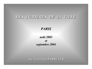 LES LUMIERES DE LA VILLELES LUMIERES DE LA VILLE
PARISPARIS
août 2003août 2003
etet
septembre 2004septembre 2004
par Jean-Paul BARRUYERpar Jean-Paul BARRUYER
 