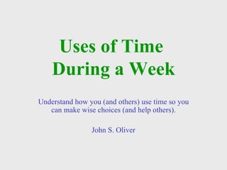 Uses of Time  During a Week Understand how you (and others) use time so you can make wise choices (and help others). John S. Oliver 