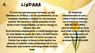 Tú eres una persona muy hermosa, ya sea
fijándose en el físico y en los sentimientos, tu en
cualquier momento y ángulo te ves hermosa,
juanita. No importa si desde pequeña te han
hecho crear inseguridades, ya sea tu mamá, tu
abuela, tíos, etc
Eres hermosa simplemente, a veces quisiera que
te veas desde mi punto de vista y te des cuenta
de lo hermosa que eres. Tú nariz, tus ojos, tu
frente, tus orejas, tu boca, tu barriguita, tus
piernas, tu cabello, todo es hermoso de ti y no
tienen por qué crearte una inseguridad, mi amor
linda
4. LINDAAA
En todas las
videollamadas te veo y
admiro toda tu belleza,
me encanta tu sonrisa,
ESQ ES MUI LINDA.
pero bueno mi amor, eres
muy linda y eso nadie te lo
quita, te amo mucho mi
amor hermosa bella
preciosa linda MUAAAK
 