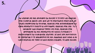 En verdad me has ayudado en mucho y te doy las gracias
por cumplir aquel rol que no te pertenece pero que no
tienes problema en ocupar, gracias por acompañarme en
cada momento y pasito q voy dando, gracias por ser tú y
sacarme una sonrisa todos los días, gracias por
apoyarme en mis momentos de crisis (literal) y
preocuparte en cualquier sentido. Se que soy muy dificil
de soportar y te agradezco de mil maneras que sigas a mi
lado después de todo lo que hemos pasado, te amo mucho.
5.
 