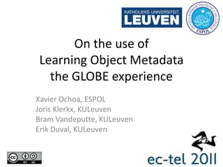 On the use of Learning Object Metadata the GLOBE experience Xavier Ochoa, ESPOL JorisKlerkx, KULeuven Bram Vandeputte, KULeuven Erik Duval, KULeuven 