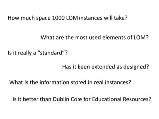 How much space 1000 LOM instances will take?What are the most used elements of LOM?Is it really a “standard”?Has it been extended as designed?What is the information stored in real instances?Is it better than Dublin Core for Educational Resources?
