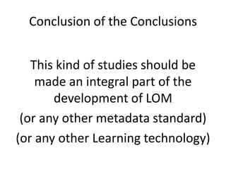 Conclusion of the ConclusionsThis kind of studies should be made an integral part of the development of LOM(or any other metadata standard)(or any other Learning technology)