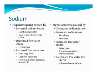 Sodium
 Hypernatraemia caused by         Hyponatraemia caused by
   Increased sodium intake          Decreased sodium intake
     Drinking seawater              Increased sodium loss
     Intravenous hypertonic           Diarrhoea
     saline                           Diuretics
   Decreased free water             Increased free water
   intake                           intake
     Hypodypsia                       Polydypsia
   Increased free water loss          Exercise-associated
     Sweating, fever                  hyponatraemia
     Diabetes insipidus             Decreased free water loss
     Osmotic diuresis (glucose,       SIADH
     mannitol)                        Advanced renal failure
 