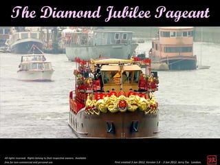 The Diamond Jubilee Pageant




All rights reserved. Rights belong to their respective owners. Available
free for non-commercial and personal use.                                  First created 3 Jun 2012. Version 1.0 - 3 Jun 2012. Jerry Tse. London.
 