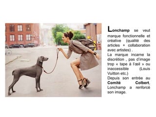 Lonchamp

se veut
marque fonctionnelle et
créative (qualité des
articles + collaboration
avec artistes) .
La marque incarne la
discrétion , pas d’image
trop « tape à l’œil » ou
inaccessible
(Louis
Vuitton etc.)
Depuis son entrée au
Comité
Colbert,
Lonchamp a renforcé
son image.

 