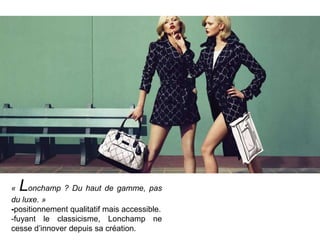 L

«
onchamp ? Du haut de gamme, pas
du luxe. »
-positionnement qualitatif mais accessible.
-fuyant le classicisme, Lonchamp ne
cesse d’innover depuis sa création.

 