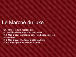Le Marché du luxe
En France, le luxe représente:
10 milliards d’euros pour la Couture
6 Mds € pour la maroquinerie, les bagages et les
accessoires
3 Mds € pour l’horlogerie et la joaillerie
0,2 Mds € pour les arts de la table

 