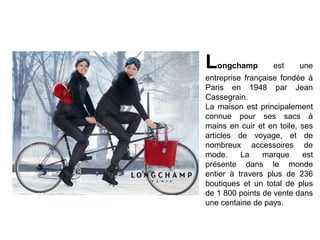Longchamp

est

une

entreprise française fondée à
Paris en 1948 par Jean
Cassegrain.
La maison est principalement
connue pour ses sacs à
mains en cuir et en toile, ses
articles de voyage, et de
nombreux accessoires de
mode.
La
marque
est
présente dans le monde
entier à travers plus de 236
boutiques et un total de plus
de 1 800 points de vente dans
une centaine de pays.

 