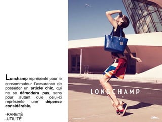 Lonchamp représente pour le

consommateur l’assurance de
posséder un article chic, qui
ne se démodera pas, sans
pour autant que celui-ci
représente
une
dépense
considérable.
-RARETÉ
-UTILITÉ

 