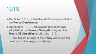 1919
On 14 feb,1919 , a tentative draft was presented to
the Peace Conference .
On 28 April , 1919 , the revised document was
adopted and a German Delegation signed the
Treaty Of Versailles on 28 June 1919.
The first 26 articles of the treaty continued the
covenant of the league of nations.