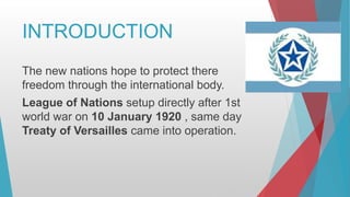 INTRODUCTION
The new nations hope to protect there
freedom through the international body.
League of Nations setup directly after 1st
world war on 10 January 1920 , same day
Treaty of Versailles came into operation.