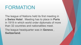 FORMATION
The league of Nations held its first meeting in
a Swiss Hotel . Meeting has to place in Paris
in 1919 in which world order diplomats of more
than 32 countries and nationalities meet.
The league headquarter was in Geneva ,
Switzerland.
