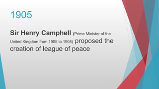 1905
Sir Henry Camphell (Prime Minister of the
United Kingdom from 1905 to 1908) proposed the
creation of league of peace
