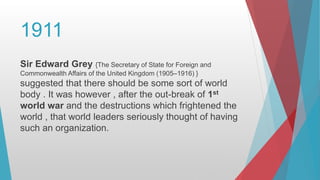 1911
Sir Edward Grey {The Secretary of State for Foreign and
Commonwealth Affairs of the United Kingdom (1905–1916) }
suggested that there should be some sort of world
body . It was however , after the out-break of 1st
world war and the destructions which frightened the
world , that world leaders seriously thought of having
such an organization.