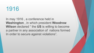 1916
In may 1916 , a conference held in
Washington , in which president Woodrow
Wilson declared “ the US is willing to become
a partner in any association of nations formed
In order to secure against violations”.