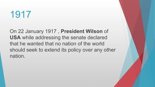 1917
On 22 January 1917 , President Wilson of
USA while addressing the senate declared
that he wanted that no nation of the world
should seek to extend its policy over any other
nation.