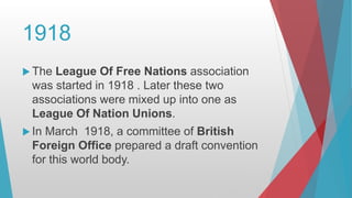 1918
The League Of Free Nations association
was started in 1918 . Later these two
associations were mixed up into one as
League Of Nation Unions.
In March 1918, a committee of British
Foreign Office prepared a draft convention
for this world body.