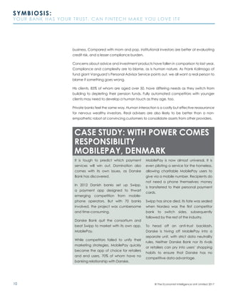 10
SYMBIOSIS:
YOUR BANK HAS YOUR TRUST. CAN FINTECH MAKE YOU LOVE IT?
© The Economist Intelligence Unit Limited 2017
business. Compared with mom and pop, institutional investors are better at evaluating
credit risk, and a lesser compliance burden.
Concerns about advice and investment products have fallen in comparison to last year.
Compliance and complexity are to blame, as is human nature. As Frank Kolimago of
fund giant Vanguard’s Personal Advisor Service points out, we all want a real person to
blame if something goes wrong.
His clients, 85% of whom are aged over 50, have differing needs as they switch from
building to depleting their pension funds. Fully automated competitors with younger
clients may need to develop a human touch as they age, too.
Private banks feel the same way. Human interaction is a costly but effective reassurance
for nervous wealthy investors. Real advisers are also likely to be better than a non-
empathetic robot at convincing customers to consolidate assets from other providers.
It is tough to predict which payment
services will win out. Domination also
comes with its own issues, as Danske
Bank has discovered.
In 2012 Danish banks set up Swipp,
a payment app designed to thwart
emerging competition from mobile-
phone operators. But with 70 banks
involved, the project was cumbersome
and time-consuming.
Danske Bank quit the consortium and
beat Swipp to market with its own app,
MobilePay.
While competitors failed to unify their
marketing strategies, MobilePay quickly
became the app of choice for retailers
and end users, 70% of whom have no
banking relationship with Danske.
MobilePay is now almost universal. It is
even piloting a service for the homeless,
allowing charitable MobilePay users to
give via a mobile number. Recipients do
not need a phone themselves; money
is transferred to their personal payment
cards.
Swipp has since died. Its fate was sealed
when Nordea was the first competitor
bank to switch sides, subsequently
followed by the rest of the industry.
To head off an anti-trust backlash,
Danske is hiving off MobilePay into a
separate unit, with strict data neutrality
rules. Neither Danske Bank nor its rivals
or retailers can pry into users’ shopping
habits to ensure that Danske has no
competitive data advantage.
CASE STUDY: WITH POWER COMES
RESPONSIBILITY
MOBILEPAY, DENMARK
 