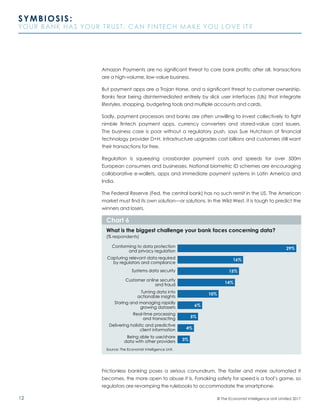 12
SYMBIOSIS:
YOUR BANK HAS YOUR TRUST. CAN FINTECH MAKE YOU LOVE IT?
© The Economist Intelligence Unit Limited 2017
Amazon Payments are no significant threat to core bank profits; after all, transactions
are a high-volume, low-value business.
But payment apps are a Trojan Horse, and a significant threat to customer ownership.
Banks fear being disintermediated entirely by slick user interfaces (UIs) that integrate
lifestyles, shopping, budgeting tools and multiple accounts and cards.
Sadly, payment processors and banks are often unwilling to invest collectively to fight
nimble fintech payment apps, currency converters and stored-value card issuers.
The business case is poor without a regulatory push, says Sue Hutchison of financial
technology provider D+H. Infrastructure upgrades cost billions and customers still want
their transactions for free.
Regulation is squeezing crossborder payment costs and speeds for over 500m
European consumers and businesses. National biometric ID schemes are encouraging
collaborative e-wallets, apps and immediate payment systems in Latin America and
India.
The Federal Reserve (Fed, the central bank) has no such remit in the US. The American
market must find its own solution—or solutions. In the Wild West, it is tough to predict the
winners and losers.
Frictionless banking poses a serious conundrum. The faster and more automated it
becomes, the more open to abuse it is. Forsaking safety for speed is a fool’s game, so
regulators are revamping the rulebooks to accommodate the smartphone.
Source: The Economist Intelligence Unit.
What is the biggest challenge your bank faces concerning data?
(% respondents)
Chart 6
Systems data security
Customer online security
and fraud
Turning data into
actionable insights
Delivering holistic and predictive
client information
Capturing relevant data required
by regulators and compliance
Conforming to data protection
and privacy regulation
Storing and managing rapidly
growing datasets
Real-time processing
and transacting
Being able to use/share
data with other providers
29%
16%
15%
14%
6%
5%
4%
3%
10%
 