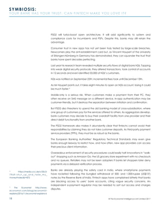 18
SYMBIOSIS:
YOUR BANK HAS YOUR TRUST. CAN FINTECH MAKE YOU LOVE IT?
© The Economist Intelligence Unit Limited 2017
PSD2 will turbo-boost open architecture. It will add significantly to system and
compliance costs for incumbents and PSPs. Despite this, banks may still retain the
advantage.
Consumer trust in new apps has not yet been truly tested by large-scale breaches.
Newcomers play the anti-establishment card but, as Vincent Haupert of the University
of Erlangen-Nürnberg in Germany has demonstrated, they can squander the trust that
banks have spent decades perfecting.
Last year his research team revealed multiple security flaws at digital bank N26. Tapping
into weak digital security protocols, they altered transactions, took control of accounts
in 12 seconds and even identified 33,000 of N26’s customers.
N26 was notified on September 25th; incremental fixes took until December 13th.
As Mr Haupert points out, it takes eight minutes to open an N26 account, losing it could
be much faster.4
Mobile-only is a serious risk. When customers make a payment from their PC, they
often receive an SMS message on a different device. In-app authentication may be
customer-friendly, but it destroys the separation between initiation and confirmation.
But PSD2 also threatens to upend the old banking model of cross-subsidisation, where
one group of customers pay for the services offered to others. As aggregators develop,
bank customers may decide to buy their overdraft facility from one provider and their
direct debit functionality from another bank.
The PSD2 framework also makes it abundantly clear that fintechs cannot avoid their
responsibilities by claiming they do not take customer deposits. As third-party payment
service providers (TPPs), they must be as robust as the banks.
The European Banking Authorities’ Regulatory Technical Standards may even give
banks enough leeway to restrict how, and how often, new app providers can access
their precious client information.
Overzealous enforcement of security procedures could easily halt innovations in “walk-
out” shopping such as Amazon Go, the US grocery store experiment with no checkouts
and no queues. Retailers may not be keen adopters if banks let shoppers later deny
payments via a delayed verification process.
Banks are already playing the safety card in India, where smartphone payments
have rocketed following the bungled withdrawal of 500- and 1,000-rupee (US$155
)
notes by the Reserve Bank of India. Fintech apps have complained bitterly that banks
are blocking access to users’ bank accounts, citing vague security concerns. An
independent e-payment regulator may be needed to sort out access and charges
disputes.
4
https://media.ccc.de/v/33c3-
7 9 6 9 - s h u t _ u p _ a n d _ t a k e _ m y _
money#video&t=872
5
The Economist http://www.
economist.com/blogs/economist-
explains/2016/11/economist-explains-6
 