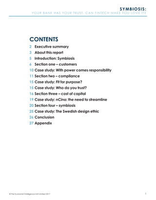 1© The Economist Intelligence Unit Limited 2017
SYMBIOSIS:
YOUR BANK HAS YOUR TRUST. CAN FINTECH MAKE YOU LOVE IT?
2	 Executive summary
3	 About this report
5	 Introduction: Symbiosis
6	 Section one – customers
10	Case study: With power comes responsibility
11	Section two – compliance
15	Case study: Fit for purpose?
15	Case study: Who do you trust?
16	Section three – cost of capital
19	Case study: nCino: the need to streamline
20	Section four – symbiosis
25	Case study: The Swedish design ethic
26	Conclusion
27	Appendix
CONTENTS
 