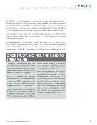 19© The Economist Intelligence Unit Limited 2017
SYMBIOSIS:
YOUR BANK HAS YOUR TRUST. CAN FINTECH MAKE YOU LOVE IT?
The US Office of the Comptroller of the Currency has upset almost everyone with its
national fintech licence idea. State regulators fear a power grab by the government.
The Independent Community Bankers of America, a lobby group, fears OnDeck, SoFi
and other lenders may avoid state fair-lending rules. Big banks say Apple, PayPal and
Google have plenty of cash, so should stick to tough capital and compliance rules.
More broadly, European and Asian central bankers have also warned that fintechs
should not expect an easy ride. To preserve stability in the banking system, compliance
is mandatory, not optional.
Anti-money-laundering and know your customer (KYC) rules could force fintechs to add
more staff and new processes, adding to their costs. Tighter provisioning requirements
for risk could boost their capital requirements further. Investors may not want to pump
in more money if profitability is less assured. Forced fintech sales could be on the cards.
Compliance considerations may stall
some innovation, but they cannot stop
the demand for frictionless service. Banks
need to plan carefully for the human
element of their process upgrades.
nCino, a cloud based bank operating
system, includes a customer relationship
management (CRM) workflow approach
to allow customers, brokers and lenders
to upload and check documentation.
Productivity improvements are impressive
at client banks: loan approval times cut
by 40% and compliance costs down by
90% in some cases, calculates CEO Pierre
Naudé. But that can lead to more jobs,
not fewer, as banks gain more customers
as their service levels improve.
When meeting bank staff, Mr Naudé is
careful to pitch the service as good for
a bank’s growth and job security, not as
a pure cost-cutting tool. Bank employees
have happily, if not effectively, worked
in silos for decades, so change is scary.
Instead, he demonstrates how better,
faster service boosts customer loyalty
and attracts new business, creating
more—not less—job security for staff.
CASE STUDY: NCINO: THE NEED TO
STREAMLINE
 