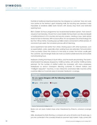 22
SYMBIOSIS:
YOUR BANK HAS YOUR TRUST. CAN FINTECH MAKE YOU LOVE IT?
© The Economist Intelligence Unit Limited 2017
Footfall at traditional street-level branches has dropped as customers’ lives and work
now centre on the territory’s giant shopping malls. But securing new premises is near
impossible as landlords dislike bank tenants with dowdy shop fronts and restricted
opening hours.
BEA’s Golden 36 Hours programme has revolutionised landlord opinion. From branch
closure at 1pm Saturday, Vincent Hui’s crack Golden 36 Hours team can strip and rebuild
a traditional branch of its counters and security screens, creating a new, open space
ready for 9am on Monday. With no back office, he can squeeze a lot of technology into
less than 100 sq metres, including pop-up iTeller screens connected to offsite advisers. At
one branch per week, the conversion process will not take long.
Some experiments fare better than others. Sharing space with other businesses, such
as supermarkets, works, especially when working hours are extended. Full automation
is less successful. Given the choice of a live body or a kiosk, the human usually gets
the customer, says Mr Zengel. Kiosks are more successful outside branches and outside
normal banking hours.
Nedbank is testing that theory in South Africa, and the results are promising. The bank’s
retail footprint has already dropped by 15,000 sq metres, with another 10,000 sq metres
planned. Yet the number of staffed outlets has increased, with many employees
redeployed as service champions directing customers to internet stations and
“intelligent depositor” machines. A new interactive automated teller machine (ATM)
could be rolled out to remote areas to broaden Nedbank’s coverage.
Banks can win back market share when threatened by fintechs; universal coverage
helps.
Zelle, developed by Early Warning, a company set up by US banks over 25 years ago, is
just one contender in the crowded American payment app market. It also comes with
Source: The Economist Intelligence Unit.
Do you agree/disagree with the following statements?
(% respondents)
Chart 13
Cash will represent
less than 5% of all retail
transactions
More payments will
flow via fintech firms
than through traditional
bank networks
Retail P2P lending
will be freely available
via banking platforms
Agree No opinion Disagree
58% 56% 50%
16% 14%13%
37%30% 28%
 