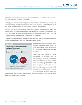 23© The Economist Intelligence Unit Limited 2017
SYMBIOSIS:
YOUR BANK HAS YOUR TRUST. CAN FINTECH MAKE YOU LOVE IT?
a common user interface, so using the app looks the same no matter where you bank,
says Early Warning’s Lou Anne Alexander.
Seemingly unconnected technological developments are also hastening the move to
cashless banking. The Indian government may have unleashed a fintech tiger in South
Asia thanks to Aadhaar, the country’s unique biometric ID programme.
DBS Bank was first to market with its mobile-only Digibank, aimed squarely at the 1bn
Indians whose iris scans and fingerprints are already on Aadhaar. Customers first sign
up for an e-wallet and then convert to a full account by visiting one of over 1,500 Café
Coffee Day stores. They even get a free coffee for their effort.
Over 800,000 customers have signed up since April 2016, with full account conversions
running at a healthy 30% or so, says Digibank’s Olivier Crespin.
Interviewees have adopted a wait-
and-see approach to the impact of
voter discontent in the US and Europe.
It is simply too early to tell what will
happen.
There are also plenty of other
bottlenecks to contend with as
banks attempt to roll out crossborder
services. KYC comes with its own issues,
even when using Europe’s passporting
scheme. Based in Finland, online small
business bank Holvi must manually
intervene when digital access to trade
registries and business data is limited
in other markets. While the Baltic and
Nordic nations lead, universal data access in the rest of Europe is a long way off, thinks
Holvi co-founder Tuomas Toivonen.
Chart 14
Do you agree/disagree with the
following statement?
(% respondents)
Anti-globalisation movements will
negatively affect retail banking
Source: The Economist Intelligence Unit.
Agree No opinion Disagree
55%
14%
32%
 