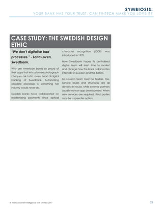 25© The Economist Intelligence Unit Limited 2017
SYMBIOSIS:
YOUR BANK HAS YOUR TRUST. CAN FINTECH MAKE YOU LOVE IT?
“We don’t digitalise bad
processes.” - Lotta Loven,
Swedbank.
Why are American banks so proud of
their apps that let customers photograph
cheques, ask Lotta Loven, head of digital
banking at Swedbank. Automating
obsolete processes is something her
industry would never do.
Swedish banks have collaborated on
modernising payments since optical
character recognition (OCR) was
introduced in 1970.
Now Swedbank hopes its centralised
digital team will slash time to market
and change how the bank collaborates
internally in Sweden and the Baltics.
Ms Loven’s team must be flexible, too.
Service layers and structures are all
devised in-house, while external partners
usually work on app development. When
new services are required, third parties
may be a speedier option.
CASE STUDY: THE SWEDISH DESIGN
ETHIC
 
