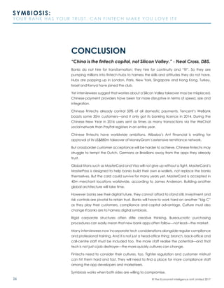 26
SYMBIOSIS:
YOUR BANK HAS YOUR TRUST. CAN FINTECH MAKE YOU LOVE IT?
© The Economist Intelligence Unit Limited 2017
CONCLUSION
“China is the fintech capital, not Silicon Valley.” - Neal Cross, DBS.
Banks do not hire for transformation; they hire for continuity and “fit”. So they are
pumping millions into fintech hubs to harness the skills and attitudes they do not have.
Hubs are popping up in London, Paris, New York, Singapore and Hong Kong. Turkey,
Israel and Kenya have joined the club.
Yet interviewees suggest that worries about a Silicon Valley takeover may be misplaced.
Chinese payment providers have been far more disruptive in terms of speed, size and
integration.
Chinese fintechs already control 50% of all domestic payments. Tencent’s WeBank
boasts some 30m customers—and it only got its banking licence in 2014. During the
Chinese New Year in 2016 users sent six times as many transactions via the WeChat
social network than PayPal registers in an entire year.
Chinese fintechs have worldwide ambitions. Alibaba’s Ant Financial is waiting for
approval of its US$880m takeover of MoneyGram’s extensive remittance network.
But crossborder customer acceptance will be harder to achieve. Chinese fintechs may
struggle to tempt the Dutch, Germans or Brazilians away from the apps they already
trust.
Global titans such as MasterCard and Visa will not give up without a fight. MasterCard’s
MasterPass is designed to help banks build their own e-wallets, not replace the banks
themselves. But the card could survive for many years yet. MasterCard is accepted in
40m merchant locations worldwide, according to James Anderson. Building another
global architecture will take time.
However banks see their digital future, they cannot afford to stand still. Investment and
risk controls are pivotal to retain trust. Banks will have to work hard on another “big C”
as they play their customers, compliance and capital advantage. Culture must also
change if banks are to harness digital symbiosis.
Rigid corporate structures often stifle creative thinking. Bureaucratic purchasing
procedures can easily mean that new bank apps often follow—not lead—the market.
Many interviewees now incorporate tech considerations alongside regular compliance
and professional training. And it is not just a head-office thing; branch, back-office and
call-centre staff must be included too. The more staff realise the potential—and that
tech is not just a job destroyer—the more quickly cultures can change.
Fintechs need to consider their cultures, too. Tighter regulation and customer mistrust
can hit them hard and fast. They will need to find a place for more compliance staff
among the app developers and marketeers.
Symbiosis works when both sides are willing to compromise.
 