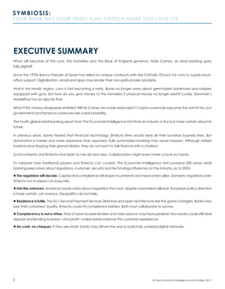 2
SYMBIOSIS:
YOUR BANK HAS YOUR TRUST. CAN FINTECH MAKE YOU LOVE IT?
© The Economist Intelligence Unit Limited 2017
EXECUTIVE SUMMARY
What will become of the nuns, the homeless and the Bank of England governor, Mark Carney, as retail banking goes
fully digital?
Since the 1970s Banco Popular of Spain has relied on unique contracts with the Catholic Church for nuns to supply back-
office support. Digitalisation, email and apps may render their non-spiritual roles obsolete.
And in the Nordic region, cash is fast becoming a rarity. Banks no longer worry about germ-laden banknotes and robbers
equipped with guns. But how do you give money to the homeless if physical money no longer exists? Luckily, Denmark’s
MobilePay has an app for that.
What if fiat money disappears entirely? Will Mr Carney be made redundant if crypto-currencies become the norm? No, but
government-sanctioned e-currencies are a real possibility.
The fourth global retail banking report from The Economist Intelligence Unit finds an industry in flux but more certain about its
future.
In previous years, banks feared that financial technology (fintech) firms would steal all their lucrative business lines. But
domination is harder and more expensive than assumed. Fully automated banking may never happen. Although retired
investors love Skyping their grandchildren, they do not want to talk finance with a chatbot.
So incumbents and fintechs must learn to mix old and new. Collaboration might even make us love our banks.
To measure how traditional players and fintechs can co-exist, The Economist Intelligence Unit surveyed 200 senior retail
banking executives about regulatory, customer, security and technology influences on the industry up to 2020.
l The regulators will decide. Capital and compliance will shape incumbents and newcomers alike. Domestic regulators warn
fintechs not to expect an easy ride.
l Into the unknown. American banks worry about regulation the most, despite a promised rollback. European policy direction
is more certain, yet onerous. Geopolitics do not help.
l Resistance is futile. The EU’s Second Payment Services Directive and open architecture are the game changers. Banks may
lose their customers’ loyalty, fintechs could hit compliance barriers. Both must collaborate to survive.
l Complacency is not a virtue. Fear of peer-to-peer lenders and robo-advice may have peaked. Non-banks could still steal
deposit and lending business—and profit—unless banks improve the customer experience.
l No cash, no cheques. If they are smart, banks may still win the war to build truly universal digital networks.
 