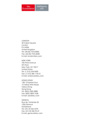 LONDON
20 Cabot Square
London
E14 4QW
United Kingdom
Tel: (44.20) 7576 8000
Fax: (44.20) 7576 8500
E-mail: london@eiu.com
NEW YORK
750 Third Avenue
5th Floor
New York, NY 10017
United States
Tel: (1.212) 554 0600
Fax: (1.212) 586 1181/2
E-mail: americas@eiu.com
HONG KONG
1301 Cityplaza Four
12 Taikoo Wan Road
Taikoo Shing
Hong Kong
Tel: (852) 2585 3888
Fax: (852) 2802 7638
E-mail: asia@eiu.com
GENEVA
Rue de l’Athénée 32
1206 Geneva
Switzerland
Tel: (41) 22 566 2470
Fax: (41) 22 346 93 47
E-mail: geneva@eiu.com
 