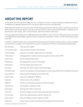 3© The Economist Intelligence Unit Limited 2017
SYMBIOSIS:
YOUR BANK HAS YOUR TRUST. CAN FINTECH MAKE YOU LOVE IT?
ABOUT THIS REPORT
In November 2016 The Economist Intelligence Unit, on behalf of Temenos, surveyed 200 global banking executives to
investigate the challenges retail banks face in the years to 2020 and how they are responding.
Respondents were drawn from across the world, with 60 banking executives from each key region—Asia-Pacific, Europe and
North America—and 20 from the rest of the world. Just over half (101) work for commercial retail banks, while 20% work for
private banks, 15% in savings, 12% in community banks and the remainder in credit unions.
This year a bigger share (65%) work for smaller banks with under US$10bn in assets. One in six (17.5%) work for banks with assets
over US$250bn. Their responsibilities range from finance and general management to IT lead, with 4% of respondents working
in risk roles.
In addition, in-depth interviews were conducted with 36 senior executives from banks of all sizes, start-ups, venture capitalists
and mutual fund managers. Our sincerest thanks are due to the following for their time and insight (listed alphabetically).
Ram Ahluwalia		 Chief executive, PeerIQ	
Lou Anne Alexander	 Group president, payments, Early Warning
James Anderson		 Executive vice president, digital payments, Mastercard	
Pat Antonacci		 Managing director, head of services and support, Americas and UK, SWIFT	
Steve Arnison		 Director, LexisNexis Risk Solutions
Peter Brooke		 Managing director, finance, FTI Consulting
Ilan Buganim		 Chief technology officer, Bank Leumi	
Ian Clowes 		 Chief executive officer, Payment Cloud Technologies
Christopher Cole		 Executive vice president and senior regulatory counsel, Independent Community Bankers of America
Tony Craddock		 Director general, Emerging Payments Association
Olivier Crespin		 Group head, Digital Bank, DBS Bank
Neal Cross		 Chief innovation officer, DBS Bank
Mike Fotis		 Founder and chief executive officer, Smart Money People	
Ofer Friedman		 Vice president, marketing, AU10TIX
Mark Horgan		 Chief executive officer, Moneycorp
Vincent Hui		 General manager and Head of personal banking, Bank of East Asia
Sue Hutchison		 Group head, global payments solutions, treasury, D+H
Kevin Johnson		 Head of Innotribe Innovation Programmes, SWIFT	
Neira Jones		 Advisory board member and ambassador, Emerging Payments Association
 