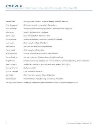4
SYMBIOSIS:
YOUR BANK HAS YOUR TRUST. CAN FINTECH MAKE YOU LOVE IT?
© The Economist Intelligence Unit Limited 2017
Paul Kearney		 Managing director, head of private banking, Kleinwort Hambros
Peter Kjærgaard		 Chief communications consultant, Danske Bank
Frank Kolimago		 Principal and head of Vanguard Personal Advisor Services, Vanguard
Lotta Loven		 Head of digital banking, Swedbank	
James Mack		 Chief financial officer, Aldermore Bank	
Stacey Madge		 Senior vice president, international banking, Scotiabank
Mark Mullen		 Chief executive officer, Atom Bank
Preni Naidoo		 Executive, self-service banking, Nedbank
Pierre Naudé		 Chief executive officer, nCino	
Abdul Naushad		 Founder and executive chairman, PayCommerce	
Tracey Reddings		 Managing director, JP Morgan International Private Bank
Angel Rivera		 Senior executive vice president and head of retail and commercial banking, Banco Santander
John Thompson		 Senior policy director for financial crime, British Bankers’ Association	
Tuomas Toivonen	 Co-founder, Holvi	
Ignacio Juliá Vilar	 Chief innovation officer, ING	
Jeff Walker		 Chief information security officer, D3 Banking
Stacey Zengel		 President of Jack Henry Banking, Jack Henry & Associates
The report was written by Paul Burgin and edited by Renée Friedman of The Economist Intelligence Unit.
 
