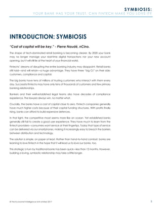 5© The Economist Intelligence Unit Limited 2017
SYMBIOSIS:
YOUR BANK HAS YOUR TRUST. CAN FINTECH MAKE YOU LOVE IT?
INTRODUCTION: SYMBIOSIS
“Cost of capital will be key.” - Pierre Naudé, nCino.
The shape of tech-dominated retail banking is becoming clearer. By 2020 your bank
may no longer manage your real-time digital transactions nor your new account
opening, but it will still lie at the heart of your financial world.
Fintechs’ dreams of disrupting the entire banking industry may disappoint. Retail banks
still hold—and will retain—a huge advantage. They have three “big Cs” on their side:
customers, compliance and capital.
The big banks have tens of millions of trusting customers who interact with them every
day. Successful fintechs may have only tens of thousands of customers and few primary
banking relationships.
Bankers and their well-established legal teams also have decades of compliance
experience. The lawyers always win, no matter what.
Crucially, the banks have a cost of capital close to zero. Fintech companies generally
have much higher costs because of their capital funding structures. With profits finally
rising, banks can afford to build expensive defences.
In that light, the competitive moat seems more like an ocean. Yet established banks
generally still fail to create a good user experience. They have much to learn from the
fintech providers—consumers want service at their fingertips. Today that type of service
can be delivered via our smartphones, making it increasingly easy to breach the barriers
between distribution and technology.
The solution is simple, on paper at least. Rather than hand-to-hand combat, banks are
learning to love fintech in the hope that it will lead us to love our banks, too.
This strategic U-turn by traditional banks has been quick—less than 12 months. However,
building a loving, symbiotic relationship may take a little longer.
 
