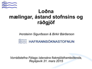 Loðna
mælingar, ástand stofnsins og
ráðgjöf
Þorsteinn Sigurðsson & Birkir Bárðarson
Vorráðstefna Félags íslenskra fiskmjölsframleiðenda,
Reykjavík 31. mars 2015
 