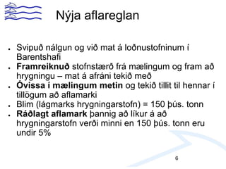 ● Svipuð nálgun og við mat á loðnustofninum í
Barentshafi
● Framreiknuð stofnstærð frá mælingum og fram að
hrygningu – mat á afráni tekið með
● Óvissa í mælingum metin og tekið tillit til hennar í
tillögum að aflamarki
● Blim (lágmarks hrygningarstofn) = 150 þús. tonn
● Ráðlagt aflamark þannig að líkur á að
hrygningarstofn verði minni en 150 þús. tonn eru
undir 5%
Nýja aflareglan
6
 