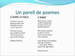 Un parell de poemes
L’ÀNEC I L’OCA         L’ÀNEC
Un ànec i una oca      Breu en cos i cames
damunt d’una roca      i amb coll deprimit,
embullen la troca      al costat d’una oca
i toca a qui toca.     semblo desnerit.

Ni l’ànec és soca      Mon llustre metàl·lic
que sembli una lloca   us diu ma virtut.
ni l’oca és tan oca    Com no volo massa,
que arribi a tanoca.   resto rabassut.

(Miquel Desclot)       I em dol que em retreguin
                       amb aire insultant:
                       — Ja fa l’ànec, diuen,
                       quan hi ha algú finant.

                       (Josep Carner)
 