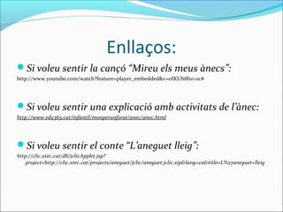 Enllaços:
Si voleu sentir la cançó “Mireu els meus ànecs”:
http://www.youtube.com/watch?feature=player_embedded&v=oIKUh8ho-oc#




Si voleu sentir una explicació amb activitats de l’ànec:
http://www.edu365.cat/infantil/monperunforat/anec/anec.html




Si voleu sentir el conte “L’aneguet lleig”:
http://clic.xtec.cat/db/jclicApplet.jsp?
    project=http://clic.xtec.cat/projects/aneguet/jclic/aneguet.jclic.zip&lang=ca&title=L%27aneguet+lleig
 