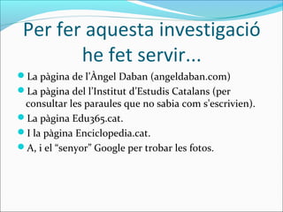 Per fer aquesta investigació
        he fet servir...
La pàgina de l’Àngel Daban (angeldaban.com)
La pàgina del l’Institut d’Estudis Catalans (per
 consultar les paraules que no sabia com s’escrivien).
La pàgina Edu365.cat.
I la pàgina Enciclopedia.cat.
A, i el “senyor” Google per trobar les fotos.
 