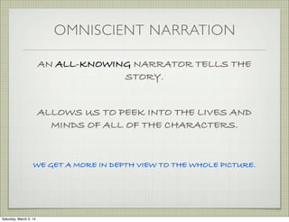 OMNISCIENT NARRATION
AN ALL-KNOWING NARRATOR TELLS THE
STORY.
ALLOWS US TO PEEK INTO THE LIVES AND
MINDS OF ALL OF THE CHARACTERS.

WE GET A MORE IN DEPTH VIEW TO THE WHOLE PICTURE.

Saturday, March 5, 14

 