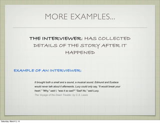 MORE EXAMPLES...
THE INTERVIEWER: HAS COLLECTED
DETAILS OF THE STORY AFTER IT
HAPPENED
EXAMPLE OF AN INTERVIEWER:
It brought both a smell and a sound, a musical sound. Edmund and Eustace
would never talk about it afterwards. Lucy could only say, “It would break your
heart.” “Why,” said I, “was it so sad?” “Sad! No,” said Lucy.
The Voyage of the Dawn Treader, by C.S. Lewis

Saturday, March 5, 14

 