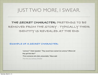 JUST TWO MORE, I SWEAR.
THE SECRET CHARACTER: PRETENDS TO BE
REMOVED FROM THE STORY - TYPICALLY THEIR
IDENTITY IS REVEALED AT THE END

EXAMPLE OF A SECRET CHARACTER:
“Lemony?” Violet repeated. “They would have named me Lemony? Where did
they get that idea?”
“From someone who died, presumably,” Klaus said.
The End, by Lemony Snicket

Saturday, March 5, 14

 