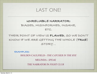 LAST ONE!
UNRELIABLE NARRATOR:
BIASED, MISINFORMED, INSANE,
ETC.
THEIR POINT OF VIEW IS FLAWED, SO WE DON’T
KNOW IF WE ARE GETTING THE WHOLE (TRUE)
STORY...
EXAMPLES:
HOLDEN CAULFIELD - THE CATCHER IN THE RYE
MELINDA - SPEAK
THE NARRATOR IN FIGHT CLUB

Saturday, March 5, 14

 