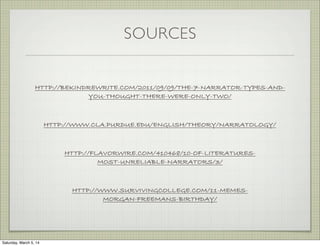 SOURCES

HTTP://BEKINDREWRITE.COM/2011/09/09/THE-7-NARRATOR-TYPES-ANDYOU-THOUGHT-THERE-WERE-ONLY-TWO/

HTTP://WWW.CLA.PURDUE.EDU/ENGLISH/THEORY/NARRATOLOGY/

HTTP://FLAVORWIRE.COM/410468/10-OF-LITERATURESMOST-UNRELIABLE-NARRATORS/3/

HTTP://WWW.SURVIVINGCOLLEGE.COM/11-MEMESMORGAN-FREEMANS-BIRTHDAY/

Saturday, March 5, 14

 